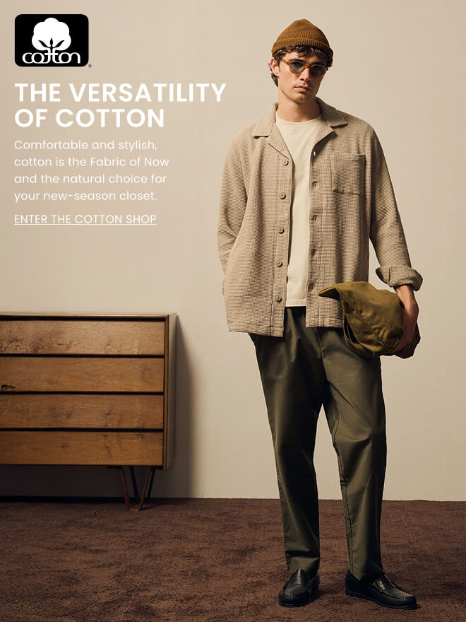 THE VERSATILITY OF COTTON. Comfortable and stylish, cotton is the Fabric of Now and the natural choice for your new-season closet. ENTER THE COTTON SHOP